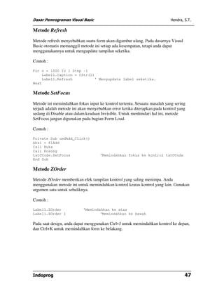 Dasar Pemrograman Visual Basic Hendra, S.T.
Indoprog 47
Metode Refresh
Metode refresh menyebabkan suatu form akan digambar ulang. Pada dasarnya Visual
Basic otomatis memanggil metode ini setiap ada kesempatan, tetapi anda dapat
menggunakannya untuk mengupdate tampilan seketika.
Contoh :
For n = 1000 To 1 Step -1
Label1.Caption = CStr(i)
Label1.Refresh ' Mengupdate label seketika.
Next
Metode SetFocus
Metode ini memindahkan fokus input ke kontrol tertentu. Sesuatu masalah yang sering
terjadi adalah metode ini akan menyebabkan error ketika diterapkan pada kontrol yang
sedang di Disable atau dalam keadaan Invisible. Untuk menhindari hal ini, metode
SetFocus jangan digunakan pada bagian Form Load.
Contoh :
Private Sub cmdAdd_Click()
Aksi = flAdd
Call Buka
Call Kosong
txtCCode.SetFocus 'Memindahkan fokus ke kontrol txtCCode
End Sub
Metode ZOrder
Metode ZOrder memberikan efek tampilan kontrol yang saling menimpa. Anda
menggunakan metode ini untuk memindahkan kontrol keatas kontrol yang lain. Gunakan
argumen satu untuk sebaliknya.
Contoh :
Label1.ZOrder 'Memindahkan ke atas
Label1.ZOrder 1 'Memindahkan ke bawah
Pada saat design, anda dapat menggunakan Ctrl+J untuk memindahkan kontrol ke depan,
dan Ctrl+K untuk memindahkan form ke belakang.
 