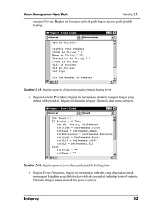 Dasar Pemrograman Visual Basic Hendra, S.T.
Indoprog 53
maupun Private. Bagian ini biasanya terletak pada bagian teratas pada jendela
koding.
Gambar 2-15, bagian general declaration pada jendela koding form
• Bagian General Procedure, bagian ini merupakan subrutin maupun fungsi yang
dibuat oleh pemakai. Bagian ini ditandai dengan (General), dan nama subrutin.
Gambar 2-16, bagian general procedure pada jendela koding form
• Bagian Event Procedure, bagian ini merupakan subrutin yang digunakan untuk
menangani kejadian yang diakibatkan oleh aksi pemakai terhadap kontrol tertentu.
Ditandai dengan nama kontrol dan jenis eventnya.
 
