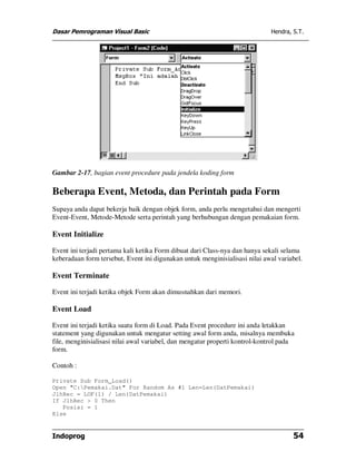 Dasar Pemrograman Visual Basic Hendra, S.T.
Indoprog 54
Gambar 2-17, bagian event procedure pada jendela koding form
Beberapa Event, Metoda, dan Perintah pada Form
Supaya anda dapat bekerja baik dengan objek form, anda perlu mengetahui dan mengerti
Event-Event, Metode-Metode serta perintah yang berhubungan dengan pemakaian form.
Event Initialize
Event ini terjadi pertama kali ketika Form dibuat dari Class-nya dan hanya sekali selama
keberadaan form tersebut, Event ini digunakan untuk menginisialisasi nilai awal variabel.
Event Terminate
Event ini terjadi ketika objek Form akan dimusnahkan dari memori.
Event Load
Event ini terjadi ketika suatu form di Load. Pada Event procedure ini anda letakkan
statement yang digunakan untuk mengatur setting awal form anda, misalnya membuka
file, menginisialisasi nilai awal variabel, dan mengatur properti kontrol-kontrol pada
form.
Contoh :
Private Sub Form_Load()
Open "C:Pemakai.Dat" For Random As #1 Len=Len(DatPemakai)
JlhRec = LOF(1) / Len(DatPemakai)
If JlhRec > 0 Then
Posisi = 1
Else
 