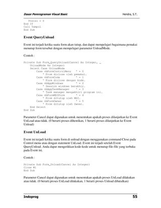 Dasar Pemrograman Visual Basic Hendra, S.T.
Indoprog 55
Posisi = 0
End If
Call Tampil
End Sub
Event QueryUnload
Event ini terjadi ketika suatu form akan tutup, dan dapat mempelajari bagaimana pemakai
menutup form tersebut dengan mempelajari parameter UnloadMode.
Contoh :
Private Sub Form_QueryUnload(Cancel As Integer, _
UnloadMode As Integer)
Select Case UnloadMode
Case vbFormControlMenu ' = 0
' From diclose oleh pemakai.
Case vbFormCode ' = 1
' Form diclose dengan kode.
Case vbAppWindows ' = 2
' Session windows berakhir.
Case vbAppTaskManager ' = 3
' Task manager mengakhiri program ini.
Case vbFormMDIForm ' = 4
' From ditutup oleh MDI.
Case vbFormOwner ' = 5
' From ditutup oleh Owner.
End Select
End Sub
Parameter Cancel dapat digunakan untuk menentukan apakah proses dilanjutkan ke Event
UnLoad atau tidak. (0 berarti proses dihentikan, 1 berarti proses dilanjutkan ke Event
Unload)
Event UnLoad
Event ini terjadi ketika suatu form di unload dengan menggunakan command Close pada
Control menu atau dengan statement UnLoad. Event ini terjadi setelah Event
QueryUnload. Anda dapat mengetikkan kode-kode untuk menutup file-file yang terbuka
pada Event ini.
Contoh :
Private Sub Form_Unload(Cancel As Integer)
Close #1
End Sub
Parameter Cancel dapat digunakan untuk menentukan apakah proses UnLoad dilakukan
atau tidak. (0 berarti proses UnLoad dilakukan, 1 berarti proses Unload dibatalkan)
 