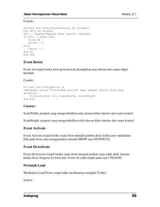 Dasar Pemrograman Visual Basic Hendra, S.T.
Indoprog 56
Contoh :
Private Sub Form_Unload(Cancel As Integer)
Dim nPil As Integer
nPil = MsgBox("Apakah Anda Yakin", vbYesNo)
If nPil = vbYes Then
Close #1
Cancel = 0
Else
Cancel = 1
End If
End Sub
Event Resize
Event ini terjadi ketika form pertama kali ditampilkan atau ukuran dari suatu object
berubah.
Contoh :
Private Sub Form_Resize ()
'Mengubah ukuran PictureBox menjadi sama dengan ukuran form yang
diresize.
Picture1.Move 0,0, ScaleWidth, ScaleHeight
End Sub
Catatan :
ScaleWidth, properti yang mengembalikan nilai ukuran lebar interior dari suatu kontrol
ScaleHeight, properti yang mengembalikan nilai ukuran lebar interior dari suatu kontrol
Event Activate
Event Activate terjadi ketika suatu form menjadi jendela aktif, ketika user melakukan
klik pada form, atau menggunakan metode SHOW atau SETFOCUS.
Event DeActivate
Event DeActivate terjadi ketika suatu form menjadi jendela yang tidak aktif, dimana
ketika focus bergeser ke form lain. Event ini tidak terjadi pada saat UNLOAD.
Perintah Load
Melakukan Load Form, tetapi tidak membuatnya menjadi Visibel
Syntax :
 
