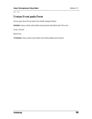 Dasar Pemrograman Visual Basic Hendra, S.T.
Indoprog 58
End Sub
Urutan Event pada Form
Secara garis besar Event pada Form adalah sebagai berikut :
Initialize, hanya sekali yaitu ketika form pertama kali dibuat dari Class-nya
Load, Activate
Deactivate
Terminate, hanya sekali yaitu ketika form dimusnahkan dari memori.
 