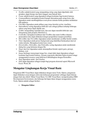 Dasar Pemrograman Visual Basic Hendra, S.T.
Indoprog 6
• TextBox adalah kontrol yang mengandung string yang dapat diperbaiki oleh
pemakai, dapat berupa satu baris tunggal, atau banyak baris.
• Frame adalah kontrol yang digunakan sebagai kontainer bagi kontrol lainnya.
• CommandButton merupakan kontrol hampir ditemukan pada setiap form, dan
digunakan untuk membangkitkan event proses tertentu ketika pemakai melakukan
klik padanya.
• CheckBox digunakan untuk pilihan yang isinya bernilai yes/no, true/false.
• OptionButton sering digunakan lebih dari satu sebagai pilihan terhadap beberapa
option yang hanya dapat dipilih satu.
• ListBox mengandung sejumlah item, dan user dapat memilih lebih dari satu
(bergantung pada property MultiSelect).
• ComboBox merupakan konbinasi dari TextBox dan suatu ListBox dimana
pemasukkan data dapat dilakukan dengan pengetikkan maupun pemilihan.
• HScrollBar dan VScrollBar digunakan untuk membentuk scrollbar berdiri sendiri.
• Timer digunakan untuk proses background yang diaktifkan berdasarkan interval
waktu tertentu. Merupakan kontrol non-visual.
• DriveListBox, DirListBox, dan FileListBox sering digunakan untuk membentuk
dialog box yang berkaitan dengan file.
• Shape dan Line digunakan untuk menampilkan bentuk seperti garis, persegi,
bulatan, oval.
• Image berfungsi menyerupai image box, tetapi tidak dapat digunakan sebagai
kontainer bagi kontrol lainnya. Sesuatu yang perlu diketahui bahwa kontrol image
menggunakan resource yang lebih kecil dibandingkan dengan PictureBox
• Data digunakan untuk data binding
• OLE dapat digunakan sebagai tempat bagi program eksternal seperti Microsoft
Excel, Word, dll.
Mengatur Lingkungan Kerja Visual Basic
Pengaturan IDE Visual Basic dapat dilakukan dengan menu Tools, Option, pengaturan
dapat dilakukan sesuai dengan selera dan kebiasaan programmer sehingga dapat bekerja
dengan baik dan efektif. Mulai Visual Basic 5.0, IDE Visual Basic memperkenalkan MDI
Developement Environment, dan beberapa hal dapat diatur dengan menggunakan menu
Tools, Option adalah sebagai berikut :
• Mengatur Editor
 
