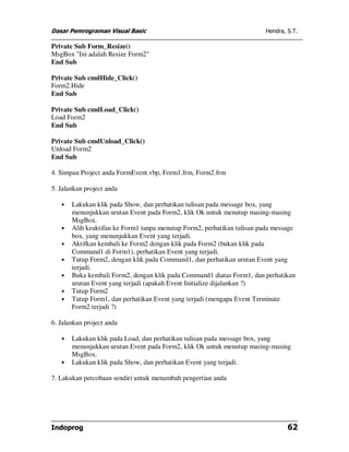 Dasar Pemrograman Visual Basic Hendra, S.T.
Indoprog 62
Private Sub Form_Resize()
MsgBox "Ini adalah Resize Form2"
End Sub
Private Sub cmdHide_Click()
Form2.Hide
End Sub
Private Sub cmdLoad_Click()
Load Form2
End Sub
Private Sub cmdUnload_Click()
Unload Form2
End Sub
4. Simpan Project anda FormEvent.vbp, Form1.frm, Form2.frm
5. Jalankan project anda
• Lakukan klik pada Show, dan perhatikan tulisan pada message box, yang
menunjukkan urutan Event pada Form2, klik Ok untuk menutup masing-masing
MsgBox.
• Alih keaktifan ke Form1 tanpa menutup Form2, perhatikan tulisan pada message
box, yang menunjukkan Event yang terjadi.
• Aktifkan kembali ke Form2 dengan klik pada Form2 (bukan klik pada
Command1 di Form1), perhatikan Event yang terjadi.
• Tutup Form2, dengan klik pada Command1, dan perhatikan urutan Event yang
terjadi.
• Buka kembali Form2, dengan klik pada Command1 diatas Form1, dan perhatikan
urutan Event yang terjadi (apakah Event Initialize dijalankan ?)
• Tutup Form2
• Tutup Form1, dan perhatikan Event yang terjadi (mengapa Event Terminate
Form2 terjadi ?)
6. Jalankan project anda
• Lakukan klik pada Load, dan perhatikan tulisan pada message box, yang
menunjukkan urutan Event pada Form2, klik Ok untuk menutup masing-masing
MsgBox.
• Lakukan klik pada Show, dan perhatikan Event yang terjadi.
7. Lakukan percobaan sendiri untuk menambah pengertian anda
 
