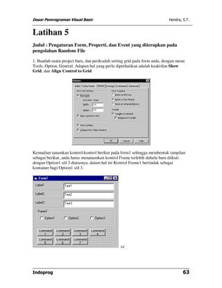Dasar Pemrograman Visual Basic Hendra, S.T.
Indoprog 63
Latihan 5
Judul : Pengaturan Form, Properti, dan Event yang diterapkan pada
pengolahan Random File
1. Buatlah suatu project baru, dan periksalah setting grid pada form anda, dengan menu
Tools, Option, General. Adapun hal yang perlu diperhatikan adalah keaktifan Show
Grid, dan Align Control to Grid
Kemudian tanamkan kontrol-kontrol berikut pada form1 sehingga membentuk tampilan
sebagai berikut, anda harus menanamkan kontrol Frame terlebih dahulu baru diikuti
dengan Option1 s/d 3 diatasnya, dalam hal ini Kontrol Frame1 bertindak sebagai
kontainer bagi Option1 s/d 3.
cc
 