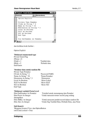 Dasar Pemrograman Visual Basic Hendra, S.T.
Indoprog 66
dan ketikkan kode berikut :
Option Explicit
'Deklarasi enumerated type
Private Enum Flag
flNone = 0
flAdd = 1 'Tambah data
flEdit = 2 'Perbaiki data
End Enum
'Struktur data untuk random file
Private Type Pemakai
CCode As String * 4 'Password PABX
Nama As String * 30 'Nama Pemakai
Ekstension As String * 3 'Ekstension
Local As Boolean 'Akses Lokal
SLJJ As Boolean 'Akses SLJJ
SLI As Boolean 'Akses SLI
End Type
'Deklarasi variabel Form Level
Dim DatPemakai As Pemakai 'Variabel untuk menampung data Pemakai
Dim Posisi As Integer 'Untuk mencatat nomor record yang sedang
ditampilkan
Dim JlhRec As Integer 'Untuk mencatat jumlah record dalam random file
Dim Aksi As Integer 'Untuk flag Tambah Data, Perbaiki Data, atau None
Sub Kunci()
'Mengunci kontrol Text, dan OptionButton
txtCCode.Locked = True
 