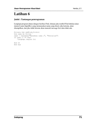 Dasar Pemrograman Visual Basic Hendra, S.T.
Indoprog 71
Latihan 6
Judul : Tantangan pemrograman
Lengkapi program diatas dengan fasilitas Find, dimana jika tombol Find ditekan akan
muncul suatu InputBox yang menanyakan nama yang dicari, jika ketemu, akan
ditampilkan, dan jika tidak ketemu akan muncuk message box data tidak ada.
Private Sub cmdFind_Click()
Dim nama As String
nama = InputBox("Masukkan nama :", "Pencarian")
If nama <> "" Then
'lengkapi bagian ini
End If
End Sub
 