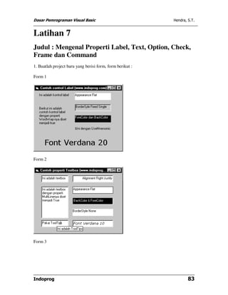 Dasar Pemrograman Visual Basic Hendra, S.T.
Indoprog 83
Latihan 7
Judul : Mengenal Properti Label, Text, Option, Check,
Frame dan Command
1. Buatlah project baru yang berisi form, form berikut :
Form 1
Form 2
Form 3
 