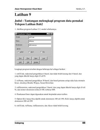 Dasar Pemrograman Visual Basic Hendra, S.T.
Indoprog 88
Latihan 9
Judul : Tantangan melengkapi program data pemakai
Telepon Latihan Bab2
1. Aktifkan program Latihan 2-2, modul sebelumnya.
Lengkapi program tersebut dengan beberapa hal sebagai berikut :
1. txtCCode, maksimal pengetikkan 4 huruf, dan tidak boleh kurang dari 4 huruf, dan
yang dapat diketik hanya digit (0 s/d 9)
2. txtNama, maksimal pengetikkan 30 huruf, dan huruf pertama setiap suku kata otomatis
besar, misalnya Hendra Wijaya, Susan Dewichan
3. txtEkstension, maksimal pengetikkan 3 huruf, dan yang dapat diketik hanya digit (0 s/d
9), dan nomor ekstension terkecil 100, terbesar 600.
4. Penekanan Enter dapat digunakan untuk berpindah antar textbox
5. Option SLI, hanya bisa dipilih untuk ekstension 100 s/d 199, SLJJ, hanya dipilih untuk
ekstension 200 s/d 299
6. txtCCode, txtNama, txtEkstension, dan Akses tidak boleh kosong.
 