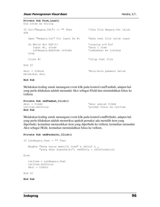 Dasar Pemrograman Visual Basic Hendra, S.T.
Indoprog 96
Private Sub Form_Load()
Dim sItem As String
If Dir("Negara.Txt") <> "" Then 'Jika file Negara.Txt telah
ada
Open "Negara.txt" For Input As #1 'Buka text file untuk input
Do While Not EOF(1) 'Looping s/d Eof
Input #1, sItem 'baca 1 item
LstNegara.AddItem (sItem) 'tambahkan ke Listbox
Loop
Close #1 'Tutup text file
End If
Aksi = flNone 'Mula-mula pemakai belum
melakukan aksi
End Sub
Melakukan koding untuk menangani event klik pada kontrol cmdTambah, adapun hal
yang perlu dilakukan adalah menandai Aksi sebagai flAdd dan mimindahkan fokus ke
txtItem.
Private Sub cmdTambah_Click()
Aksi = flAdd 'Aksi adalah flAdd
txtItem.SetFocus 'pindah fokus ke txtItem
End Sub
Melakukan koding untuk menangani event klik pada kontrol cmdPerbaiki, adapun hal
yang perlu dilakukan adalah memeriksa apakah pemakai ada memilih item yang
diperbaiki, kemudian memasukkan item yang diperbaiki ke txtItem, kemudian menandai
Aksi sebagai flEdit, kemudian memindahkan fokus ke txtItem.
Private Sub cmdPerbaiki_Click()
If LstNegara.Text = "" Then
MsgBox "Anda harus memilih Item" & vbCrLf & _
"yang akan diperbaiki", vbOKOnly + vbInformation
Else
txtItem = LstNegara.Text
txtItem.SetFocus
Aksi = flEdit
End If
End Sub
 