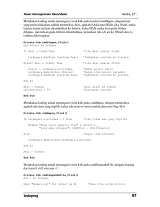 Dasar Pemrograman Visual Basic Hendra, S.T.
Indoprog 97
Melakukan koding untuk menangani event klik pada kontrol cmdHapus, adapauh hal
yang perlu dilakukan adalah memeriksa Aksi, apakah flAdd atau flEdit, jika flAdd, maka
tulisan dalam txtItem ditambahkan ke listbox, kalau flEdit maka item pada listbox
dihapus, dan tulisan pada txtItem ditambahkan, kemudian Aksi di set ke flNone dan isi
txtItem dikosongkan
Private Sub cmdSimpan_Click()
Dim Posisi As Integer
If Aksi = flAdd Then 'Jika Aksi adalah flAdd
LstNegara.AddItem (txtItem.Text) 'Tambahkan txtItem ke Listbox
ElseIf Aksi = flEdit Then 'Jika Aksi adalah flEdit
Posisi = LstNegara.ListIndex 'Ambil posisi aktif
LstNegara.RemoveItem (Posisi) 'Hapus item posisi tersebut
LstNegara.AddItem (txtItem.Text) 'Tambahkan txtItem ke Listbox
End If
Aksi = flNone 'Aksi diset ke flNone
txtItem.Text = "" 'kosongkan txtItem
End Sub
Melakukan koding untuk menangani event klik pada cmdHapus, dengan memeriksa
apakah ada item yang dipilih, kalau ada remove item tersebut,dan reset flag Aksi
Private Sub cmdHapus_Click()
If LstNegara.ListIndex < 0 Then 'Jika tidak ada yang dipilih
MsgBox "Anda harus memilih Item" & vbCrLf & _
"yang akan dihapus", vbOKOnly + vbInformation
Else 'Hapus item tersebut
LstNegara.RemoveItem LstNegara.ListIndex
End If
Aksi = flNone
End Sub
Melakukan koding untuk menangani event klik pada cmdSimpankeFile, dengan looping
dari item 0 s/d Listcount -1.
Private Sub cmdSimpanKeFile_Click()
Dim i As Integer
Open "Negara.txt" For Output As #1 'Buka file untuk ditulis
 