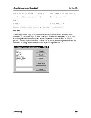 Dasar Pemrograman Visual Basic Hendra, S.T.
Indoprog 98
For i = 0 To LstNegara.ListCount - 1 'Dari item 0 s/d Listcount - 1
Print #1, LstNegara.List(i) 'tulis ke textfile
Next i
Close #1 'tutup text file
MsgBox "Proses simpan selesai", vbOKOnly + vbInformation
End Sub
2. Buatlah program yang menyimpan nama-nama propinsi didalam sebuah text file
Indonesia.txt, dimana setiap kali form diaktifkan, maka isi file Indonesia.txt akan dibaca
dan ditampilkan dalam suatu listbox, kemudian pemakai dapat melakukan tambah,
perbaiki maupun hapus item dalam listbox, dan isi daftar akan disimpan kembali ke file
Indonesia.txt setiap pemakai melakukan klik pada Simpan ke file.
 