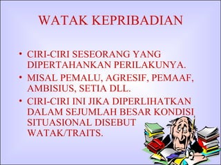 WATAK KEPRIBADIAN CIRI-CIRI SESEORANG YANG DIPERTAHANKAN PERILAKUNYA. MISAL PEMALU, AGRESIF, PEMAAF, AMBISIUS, SETIA DLL. CIRI-CIRI INI JIKA DIPERLIHATKAN DALAM SEJUMLAH BESAR KONDISI SITUASIONAL DISEBUT WATAK/TRAITS. 