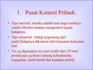 Pusat Kontrol Pribadi. Tipe internal: mereka adalah tuan bagi nasibnya sendiri.Mereka mampu mengontrol tujuan hidupnya. Tipe eksternal : hidup tergantung dari nasib.Hidupnya dikontrol oleh kekuatan-kekuatan luar. Tes yg digunakan tes roter terdiri dari 29 butir pertanyaan yg berisi tentang keberhasilan, kegagalan, nasib buruk dan kejadian politik. 