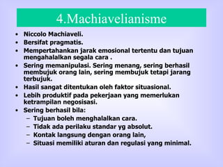 4.Machiavelianisme Niccolo Machiaveli. Bersifat pragmatis. Mempertahankan jarak emosional tertentu dan tujuan mengahalalkan segala cara . Sering memanipulasi. Sering menang, sering berhasil membujuk orang lain, sering membujuk tetapi jarang terbujuk. Hasil sangat ditentukan oleh faktor situasional. Lebih produktif pada pekerjaan yang memerlukan ketrampilan negosisasi. Sering berhasil bila: Tujuan boleh menghalalkan cara. Tidak ada perilaku standar yg absolut. Kontak langsung dengan orang lain, Situasi memiliki aturan dan regulasi yang minimal.  