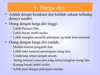 5. Harga diri. Adalah derajat kesukaan dan ketidak sukaan terhadap dirinya sendiri. Orang dengan harga diri tinggi :  Lebih Percaya Diri. Lebih berani ambil resiko. Lebih mungkin memilih pekerjaan yg tidak konvensional. Orang dengan harga diri rendah.: Mudah terkena pengaruh luar. Lebih suka mencari persetujuan orang lain. Cenderung setuju dengan atasan. Sering mencari cara-cara yang menyenangkan orang lain. Kurang berani ambil resiko Lebih puas dengan pekerjaan mereka. 