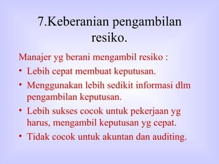 7.Keberanian pengambilan resiko. Manajer yg berani mengambil resiko : Lebih cepat membuat keputusan. Menggunakan lebih sedikit informasi dlm pengambilan keputusan. Lebih sukses cocok untuk pekerjaan yg harus, mengambil keputusan yg cepat. Tidak cocok untuk akuntan dan auditing. 