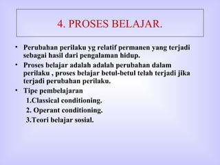 4. PROSES BELAJAR. Perubahan perilaku yg relatif permanen yang terjadi sebagai hasil dari pengalaman hidup. Proses belajar adalah adalah perubahan dalam perilaku , proses belajar betul-betul telah terjadi jika terjadi perubahan perilaku. Tipe pembelajaran 1.Classical conditioning.  2. Operant conditioning. 3.Teori belajar sosial. 