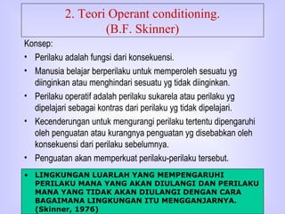 2. Teori Operant conditioning. (B.F. Skinner) Konsep: Perilaku adalah fungsi dari konsekuensi. Manusia belajar berperilaku untuk memperoleh sesuatu yg diinginkan atau menghindari sesuatu yg tidak diinginkan. Perilaku operatif adalah perilaku sukarela atau perilaku yg dipelajari sebagai kontras dari perilaku yg tidak dipelajari. Kecenderungan untuk mengurangi perilaku tertentu dipengaruhi oleh penguatan atau kurangnya penguatan yg disebabkan oleh konsekuensi dari perilaku sebelumnya. Penguatan akan memperkuat perilaku-perilaku tersebut. LINGKUNGAN LUARLAH YANG MEMPENGARUHI PERILAKU MANA YANG AKAN DIULANGI DAN PERILAKU MANA YANG TIDAK AKAN DIULANGI DENGAN CARA BAGAIMANA LINGKUNGAN ITU MENGGANJARNYA.  (Skinner, 1976) 
