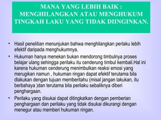 MANA YANG LEBIH BAIK : MENGHILANGKAN ATAU MENGHUKUM TINGKAH LAKU YANG TIDAK DIINGINKAN. Hasil penelitian menunjukan bahwa menghilangkan perlaku lebih efektif daripada menghukumnya. Hukuman hanya menekan bukan mendorong timbulnya proses belajar ulang sehingga perilaku itu cenderung timbul kembali.Hal ini karena hukuman cenderung menimbulkan reaksi emosi yang merugikan namun , hukuman ringan dapat efektif terutama bila dlakukan dengan tujuan memberitahu (misal jangan lakukan, itu berbahaya )dan terutama bila perilaku sebaliknya diberi penghargaan. Perilaku yang disukai dapat ditingkatkan dengan pemberian penghargaan dan perilaku yang tidak disukai dikurangi dengan menegur atau memberi hukuman ringan.  