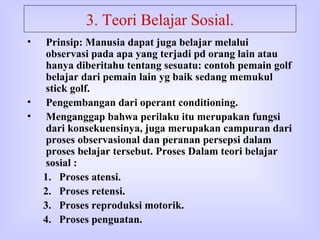 3. Teori Belajar Sosial. Prinsip: Manusia dapat juga belajar melalui observasi pada apa yang terjadi pd orang lain atau hanya diberitahu tentang sesuatu: contoh pemain golf belajar dari pemain lain yg baik sedang memukul stick golf. Pengembangan dari operant conditioning. Menganggap bahwa perilaku itu merupakan fungsi dari konsekuensinya, juga merupakan campuran dari proses observasional dan peranan persepsi dalam proses belajar tersebut. Proses Dalam teori belajar sosial : Proses atensi. Proses retensi. Proses reproduksi motorik. Proses penguatan.  