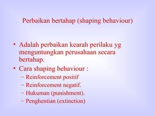 Perbaikan bertahap (shaping behaviour) Adalah perbaikan kearah perilaku yg menguntungkan perusahaan secara bertahap. Cara shaping behaviour : Reinforcement positif  Reinforcement negatif. Hukuman (punishment). Penghentian (extinction) 