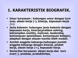 1. KARAKTERISTIK BIOGRAFIK. Umur karyawan : hubungan umur dengan turn over, absen kerja (-), kinerja,  kepuasan kerja (+).   Jenis kelamin: hubungan jenis kelamin dengan kepuasan kerja, kinerja(problem solving, ketrampilan analitis, motivasi, leadership, kemampuan spesialisasi, kemampuan belajar), adaptasi dengan atasan wanita lebih mudah.  Jumlah anggota keluarga.hubungan jumlah anggota keluarga dengan kinerja, pindah kerja, absen kerja (+), kepuasan kerja.  Senioritas karyawan: absen kerja dan  turn over(-), prestasi, produktivitas,  