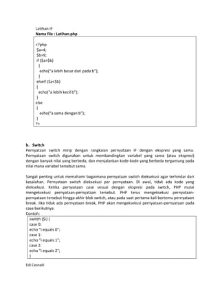 Latihan IF
     Nama file : Latihan.php

     <?php
     $a=4;
     $b=9;
     if ($a>$b)
       {
        echo(“a lebih besar dari pada b”);
       }
     elseif ($a<$b)
     {
       echo(“a lebih kecil b”);
     }
     else
     {
        echo(“a sama dengan b”);
     }
     ?>



b. Switch
Pernyataan switch mirip dengan rangkaian pernyataan IF dengan ekspresi yang sama.
Pernyataan switch digunakan untuk membandingkan variabel yang sama (atau ekspresi)
dengan banyak nilai yang berbeda, dan menjalankan kode-kode yang berbeda tergantung pada
nilai mana variabel tersebut sama.

Sangat penting untuk memahami bagaimana pernyataan switch dieksekusi agar terhindar dari
kesalahan. Pernyataan switch dieksekusi per pernyataan. Di awal, tidak ada kode yang
dieksekusi. Ketika pernyataan case sesuai dengan ekspresi pada switch, PHP mulai
mengeksekusi pernyataan-pernyataan tersebut. PHP terus mengeksekusi pernyataan-
pernyataan tersebut hingga akhir blok switch, atau pada saat pertama kali bertemu pernyataan
break. Jika tidak ada pernyataan break, PHP akan mengeksekusi pernyataan-pernyataan pada
case berikutnya.
Contoh:
  switch ($i) {
  case 0:
  echo "i equals 0";
  case 1:
  echo "i equals 1";
  case 2:
  echo "i equals 2";
  }

Edi Casnadi
 