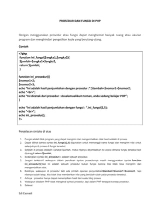 PROSEDUR DAN FUNGSI DI PHP



Dengan menggunakan prosedur atau fungsi dapat menghemat banyak ruang atau ukuran
program dan menghindari pengetikan kode yang berulang-ulang.

Contoh

<?php
function ini_fungsi($angka1,$angka2){
$jumlah=$angka1+$angka2;
return $jumlah;
}

function ini_prosedur(){
$nomor1=2;
$nomor2=3;
echo “Ini adalah hasil penjumlahan dengan prosedur :”.$tambah=$nomor1+$nomor2;
echo “<br>”;
echo “Ini dicetak dari prosedur : Assalamualikum teman, anda sedang belajar PHP”;
}

echo “Ini adalah hasil penjumlahan dengan fungsi : “.ini_fungsi(2,5);
echo “<br>”;
echo ini_prosedur();
?>


Penjelasan sintaks di atas

1.   Fungsi adalah blok program yang dapat mengirim dan mengembalikan nilai hasil setelah di proses.
2.   Dapat dilihat bahwa syntax ini_fungsi(2,5) digunakan untuk memanggil nama fungsi dan mengirim nilai untuk
     selanjutnya di proses di fungsi tersebut.
3.   Setelah di proses didalam variabel $jumlah, maka nilainya dikembalikan ke posisi dimana fungsi tersebut tadi
     dipanggil return $jumlah;
4.   Sedangkan syntax ini_prosedur() adalah sebuah prosedur.
5.   Jangan terkecoh! walaupun dalam penulisan syntax prosedurnya masih menggunakan syntax function
     ini_prosedur(){ tapi ini adalah sebuah prosedur bukan fungsi karena kita tidak bisa mengirim dan
     mengembalikan nilai.
6.   Buktinya, walaupun di prosedur tadi ada printah operasi penjumlahan$tambah=$nomor1+$nomor2, tapi
     nilainya sudah tetap. kita tidak bisa memberikan nilai yang berubah-ubah pada prosedur tersebut.
7.   Artinya : prosedur hanya dapat menampilkan hasil dari suatu blog proses
8.   Walaupun didalam PHP tidak mengenal syntax prosedur, tapi dalam PHP terdapat konsep prosedur.
9.   Selesai


Edi Casnadi
 