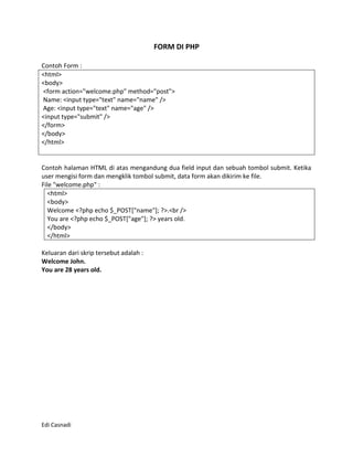FORM DI PHP

Contoh Form :
<html>
<body>
<form action="welcome.php" method="post">
Name: <input type="text" name="name" />
Age: <input type="text" name="age" />
<input type="submit" />
</form>
</body>
</html>


Contoh halaman HTML di atas mengandung dua field input dan sebuah tombol submit. Ketika
user mengisi form dan mengklik tombol submit, data form akan dikirim ke file.
File "welcome.php" :
   <html>
   <body>
   Welcome <?php echo $_POST["name"]; ?>.<br />
   You are <?php echo $_POST["age"]; ?> years old.
   </body>
   </html>

Keluaran dari skrip tersebut adalah :
Welcome John.
You are 28 years old.




Edi Casnadi
 