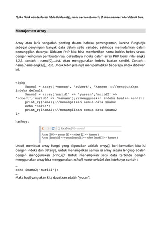 *)Jika tidak ada deklarasi lebih didalam if(), maka secara otomatis, if akan memberi nilai default true.
Manajemen array
Array atau larik sangatlah penting dalam bahasa pemrograman, karena fungsinya
sebagai penyimpan banyak data dalam satu variabel, sehingga memudahkan dalam
pemanggilan datanya. Didalam PHP kita bisa memberikan nama indeks bebas sesuai
dengan keinginan pembuatannya, defaultnya indeks dalam array PHP berisi nilai angka
1,2,3 ,contoh : nama[0],...dst. Atau menggunakan indeks buatan sendiri. Contoh :
nama[namalengkap],...dst. Untuk lebih jelasnya mari perhatikan beberapa sintak dibawah
ini.
<?php 
$nama1 = array('yussan', 'robert', 'kamsen');//menggunakan 
indeks default 
$nama2 = array('murid1' => 'yussan','murid2' => 
'robert','murid3' => 'kamsen');//menggunakan indeks buatan sendiri
print_r($nama1);//menampilkan semua data $nama1 
echo "<br/>"; 
print_r($nama2);//menampilkan semua data $nama2 
?>
hasilnya :
Untuk membuat array fungsi yang digunakan adalah array(), bari kemudian kita isi
dengan indeks dan datanya, untuk menampilkan semua isi array secara lengkap adalah
dengan menggunakan print_r(). Untuk menampikan satu data tertentu dengan
menggunakan array bisa menggunakan echo() nama variabel dan indeksnya, contoh :
…
echo $nama2['murid1'];
…
Maka hasil yang akan kita dapatkan adalah “yusan”;
 
