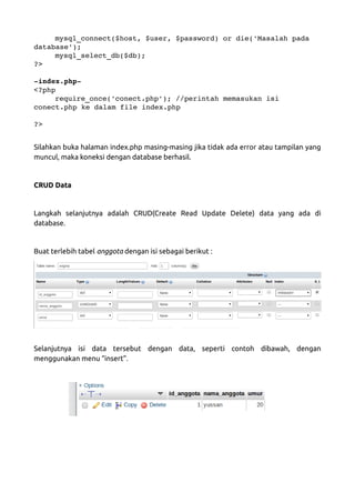 mysql_connect($host, $user, $password) or die('Masalah pada 
database'); 
mysql_select_db($db); 
?>
­index.php­
<?php 
require_once('conect.php'); //perintah memasukan isi 
conect.php ke dalam file index.php
?>
Silahkan buka halaman index.php masing-masing jika tidak ada error atau tampilan yang
muncul, maka koneksi dengan database berhasil.
CRUD Data
Langkah selanjutnya adalah CRUD(Create Read Update Delete) data yang ada di
database.
Buat terlebih tabel anggota dengan isi sebagai berikut :
Selanjutnya isi data tersebut dengan data, seperti contoh dibawah, dengan
menggunakan menu “insert”.
 