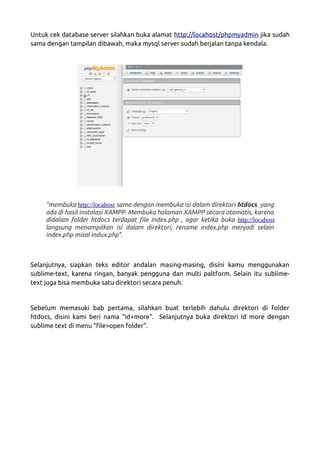 Untuk cek database server silahkan buka alamat http://locahost/phpmyadmin jika sudah
sama dengan tampilan dibawah, maka mysql server sudah berjalan tanpa kendala.
"membuka http://locahost sama dengan membuka isi dalam direktori htdocs yang
ada di hasil instalasi XAMPP. Membuka halaman XAMPP secara otomatis, karena
didalam folder htdocs terdapat file index.php , agar ketika buka http://locahost
langsung menampilkan isi dalam direktori, rename index.php menjadi selain
index.php misal indux.php".
Selanjutnya, siapkan teks editor andalan masing-masing, disini kamu menggunakan
sublime-text, karena ringan, banyak pengguna dan multi paltform. Selain itu sublime-
text juga bisa membuka satu direktori secara penuh.
Sebelum memasuki bab pertama, silahkan buat terlebih dahulu direktori di folder
htdocs, disini kami beri nama "id+more". Selanjutnya buka direktori id more dengan
sublime text di menu "file>open folder".
 