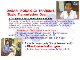 DASAR RODA GIGI TRANSMISI
(Basic Transmission Gear)
1. Transmisi daya ( Power transmission)
Transmisi daya adalah upaya untuk menyalurkan/memindahkan
daya dari sumber daya (motor diesel,bensin,turbin gas, motor listrik
dll) ke mesin yang membutuhkan daya ( mesin bubut, pumpa,
kompresor, mesin produksi dll).
Ada dua klasifikasi pada transmisi daya :
1. Transmisi daya dengan gesekan ( transmission of
friction) :a. Direct transmission: roda gesek dll.
b.Indirect transmission : belt (ban mesin)
2. Transmisi dengan gerigi ( transmission of mesh) :
a. Direct transmission : gear
b. Indirect transmission : rantai, timing belt dll.

 