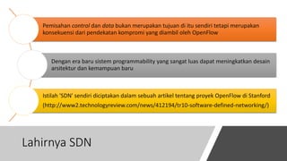 Lahirnya SDN
Pemisahan control dan data bukan merupakan tujuan di itu sendiri tetapi merupakan
konsekuensi dari pendekatan kompromi yang diambil oleh OpenFlow
Dengan era baru sistem programmability yang sangat luas dapat meningkatkan desain
arsitektur dan kemampuan baru
Istilah 'SDN' sendiri diciptakan dalam sebuah artikel tentang proyek OpenFlow di Stanford
(http://www2.technologyreview.com/news/412194/tr10-software-defined-networking/)
 