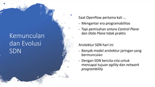Kemunculan
dan Evolusi
SDN
Saat Openflow pertama kali ...
- Mengantar era programabilitas
- Tapi pemisahan antara Control Plane
dan Data Plane tidak praktis
Arsitektur SDN hari ini
- Banyak model arsitektur jaringan yang
bermunculan
- Dengan SDN bercita-cita untuk
mencapai tujuan agility dan network
programbility
 