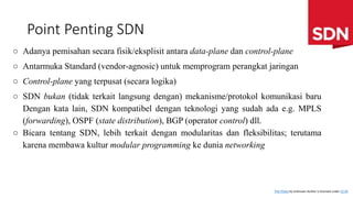 Point Penting SDN
○ Adanya pemisahan secara fisik/eksplisit antara data-plane dan control-plane
○ Antarmuka Standard (vendor-agnosic) untuk memprogram perangkat jaringan
○ Control-plane yang terpusat (secara logika)
○ SDN bukan (tidak terkait langsung dengan) mekanisme/protokol komunikasi baru
Dengan kata lain, SDN kompatibel dengan teknologi yang sudah ada e.g. MPLS
(forwarding), OSPF (state distribution), BGP (operator control) dll.
○ Bicara tentang SDN, lebih terkait dengan modularitas dan fleksibilitas; terutama
karena membawa kultur modular programming ke dunia networking
This Photo by Unknown Author is licensed under CC BY
 
