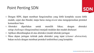 Point Penting SDN
○ Dengan SDN, dapat membuat fungsionalitas yang lebih kompleks secara lebih
mudah, cepat dan Handal, tanpa harus meng-invent atau mengoperasikan protokol
komunikasi baru
○ Abstraksi diperlukan untuk memilih fokus; dengan abstraksi
setiap challenges (fungsionalitas) menjadi modular dan mudah ditelusuri
○ Aplikasi dikembangkan di atas abstraksi (model abstrak) jaringan
○ Masa depan jaringan terletak pada abstraksi yang tepat (cleaner abstraction),
bukan melulu dengan membuat protokol terdistribusi yang kompleks
This Photo by Unknown Author is licensed under CC BY
 