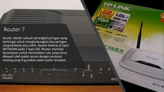 Router ?
Router adalah sebuah perangkat jaringan yang
berfungsi untuk menghubungkan dua jaringan
yang berbeda atau lebih. Router bekerja di lapis
NETWORK pada 7 lapis OSI. Router memiliki
kecerdasan untuk memetakan rute yang harus
dilewati oleh paket sesuai dengan protocol
routing yang di gunakan pada router tersebut.
 
