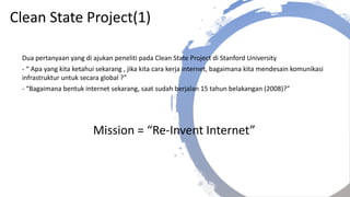 Clean State Project(1)
Dua pertanyaan yang di ajukan peneliti pada Clean State Project di Stanford University
- “ Apa yang kita ketahui sekarang , jika kita cara kerja internet, bagaimana kita mendesain komunikasi
infrastruktur untuk secara global ?”
- “Bagaimana bentuk internet sekarang, saat sudah berjalan 15 tahun belakangan (2008)?”
Mission = “Re-Invent Internet”
 