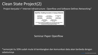 Project berjudul =“ Internet Infrastructure : Openflow and Software Defines Networking”
Seminar Paper Openflow
*semenjak itu SDN sudah mulai di kembangkan dan komunikasi data akan berbeda dengan
sebelumnya
Clean State Project(2)
This Photo from SDN Fundamental [ppt]
 