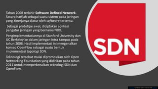 Tahun 2008 terlahir Software Defined Network.
Secara harfiah sebagai suatu sistem pada jaringan
yang kinerjanya diatur oleh software tertentu.
Sebagai prototipe awal, diciptakan aplikasi
pengatur jaringan yang bernama NOX.
Pengimplementasiannya di Stanford University dan
UC Berkeley ke dalam jaringan intra kampus pada
tahun 2008. Hasil implementasi ini mengenalkan
konsep OpenFlow sebagai suatu bentuk
implementasi topologi SDN.
Teknologi tersebut mulai dipromosikan oleh Open
Networking Foundation yang didirikan pada tahun
2011 untuk memperkenalkan teknologi SDN dan
OpenFlow.
This Photo by Unknown Author is licensed under CC BY-NC
 