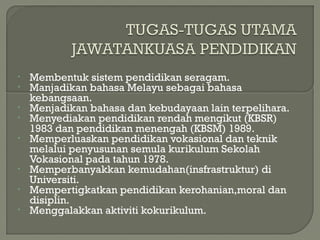 • Membentuk sistem pendidikan seragam.
• Manjadikan bahasa Melayu sebagai bahasa
kebangsaan.
• Menjadikan bahasa dan kebudayaan lain terpelihara.
• Menyediakan pendidikan rendah mengikut (KBSR)
1983 dan pendidikan menengah (KBSM) 1989.
• Memperluaskan pendidikan vokasional dan teknik
melalui penyusunan semula kurikulum Sekolah
Vokasional pada tahun 1978.
• Memperbanyakkan kemudahan(insfrastruktur) di
Universiti.
• Mempertigkatkan pendidikan kerohanian,moral dan
disiplin.
• Menggalakkan aktiviti kokurikulum.
 