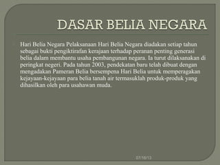  Hari Belia Negara Pelaksanaan Hari Belia Negara diadakan setiap tahun
sebagai bukti pengiktirafan kerajaan terhadap peranan penting generasi
belia dalam membantu usaha pembangunan negara. Ia turut dilaksanakan di
peringkat negeri. Pada tahun 2003, pendekatan baru telah dibuat dengan
mengadakan Pameran Belia bersempena Hari Belia untuk memperagakan
kejayaan-kejayaan para belia tanah air termasuklah produk-produk yang
dihasilkan oleh para usahawan muda.
07/16/13
 