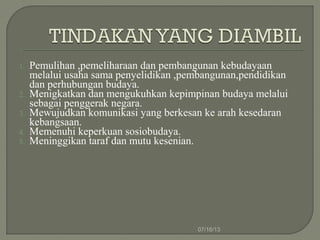1. Pemulihan ,pemeliharaan dan pembangunan kebudayaan
melalui usaha sama penyelidikan ,pembangunan,pendidikan
dan perhubungan budaya.
2. Menigkatkan dan mengukuhkan kepimpinan budaya melalui
sebagai penggerak negara.
3. Mewujudkan komunikasi yang berkesan ke arah kesedaran
kebangsaan.
4. Memenuhi keperkuan sosiobudaya.
5. Meninggikan taraf dan mutu kesenian.
07/16/13
 