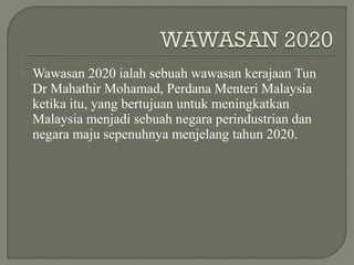  Wawasan 2020 ialah sebuah wawasan kerajaan Tun
Dr Mahathir Mohamad, Perdana Menteri Malaysia
ketika itu, yang bertujuan untuk meningkatkan
Malaysia menjadi sebuah negara perindustrian dan
negara maju sepenuhnya menjelang tahun 2020.
 
