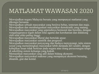 1. Mewujudkan negara Malaysia bersatu yang mempunyai matlamat yang
dikongsi bersama.
2. Mewujudkan sebuah masyarakat yang berjiwa bebas, tenteram dan maju.
3. Mewujudkan dan membangunkan masyarakat demokratik yang matang.
4. Mewujudkan masyarakat yang sepenuhnya bermoral dan beretika, dengan
warganegaranya teguh dalam nilai agama dan kerohanian dan didukung
oleh nilai etika paling tinggi.
5. Mewujudkan masyarakat liberal dan bertolak ansur.
6. Mewujudkan masyarakat saintifik dan progresif.
7. Mewujudkan masyarakat penyayang dan budaya menyayangi, iaitu sistem
sosial yang mementingkan masyarakat lebih daripada diri sendiri, dengan
kebajikan insan tidak berkisar pada negara atau orang perseorangan tetapi
di sekeliling sistem keluarga yang kukuh.
8. Memastikan masyarakat yang adil dalam bidang ekonomi.
9. Mewujudkan masyarakat makmur yang mempunyai ekonomi bersaing,
dinamik, giat dan kental.
07/16/13
 