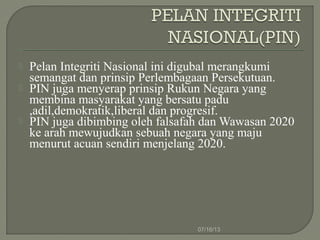  Pelan Integriti Nasional ini digubal merangkumi
semangat dan prinsip Perlembagaan Persekutuan.
 PIN juga menyerap prinsip Rukun Negara yang
membina masyarakat yang bersatu padu
,adil,demokratik,liberal dan progresif.
 PIN juga dibimbing oleh falsafah dan Wawasan 2020
ke arah mewujudkan sebuah negara yang maju
menurut acuan sendiri menjelang 2020.
07/16/13
 