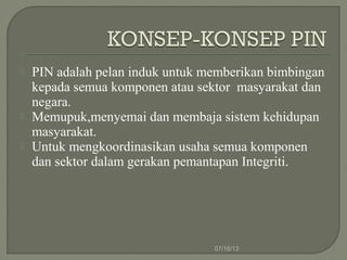 PIN adalah pelan induk untuk memberikan bimbingan
kepada semua komponen atau sektor masyarakat dan
negara.
 Memupuk,menyemai dan membaja sistem kehidupan
masyarakat.
 Untuk mengkoordinasikan usaha semua komponen
dan sektor dalam gerakan pemantapan Integriti.
07/16/13
 
