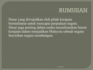  Dasar yang diwujudkan oleh pihak kerajaan
bermatlamat untuk mencapai perpaduan negara.
 Dasar juga penting dalam usaha merealisasikan hasrat
kerajaan dalam menjadikan Malaysia sebuah negara
bercirikan negara membangun.
07/16/13
 